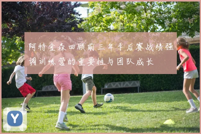 阿特金森回顾前三年季后赛战绩强调训练营的重要性与团队成长