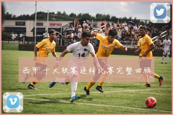 西甲 十大联赛逆转比赛完整回顾