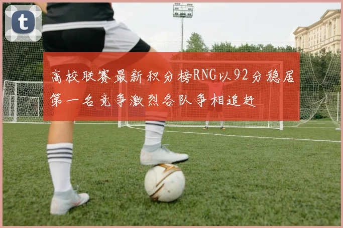 高校联赛最新积分榜RNG以92分稳居第一名竞争激烈各队争相追赶