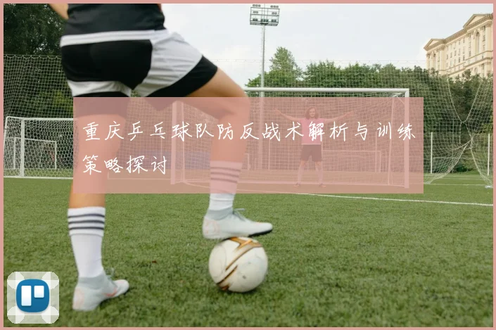 重庆乒乓球队防反战术解析与训练策略探讨