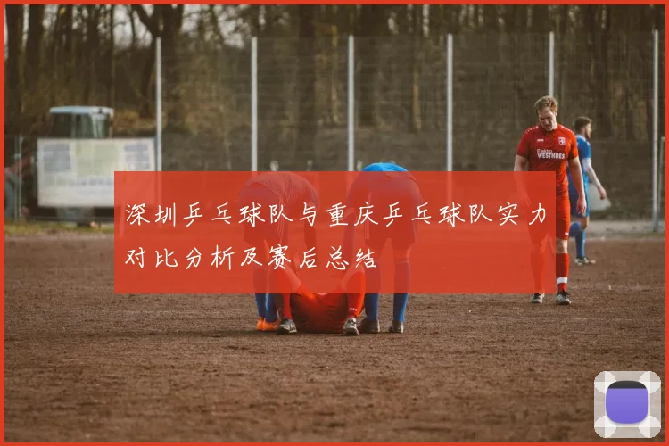 深圳乒乓球队与重庆乒乓球队实力对比分析及赛后总结