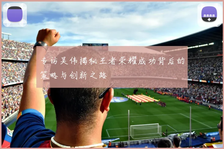 专访吴伟揭秘王者荣耀成功背后的策略与创新之路