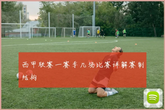 西甲联赛一赛季几场比赛详解赛制结构
