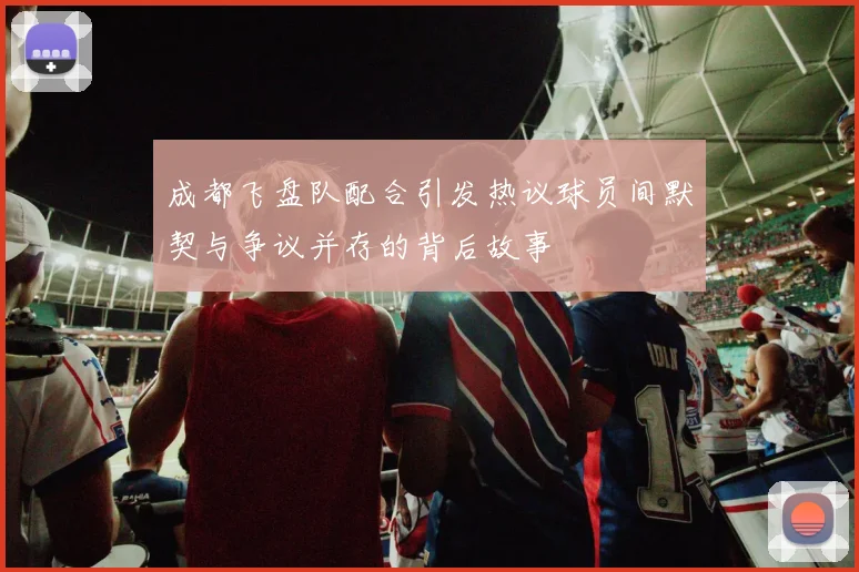 成都飞盘队配合引发热议球员间默契与争议并存的背后故事