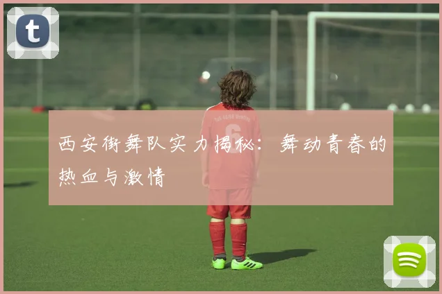 西安街舞队实力揭秘：舞动青春的热血与激情